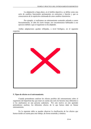 TEORÍA Y PRÁCTICA DEL ENTRENAMIENTO DEPORTIVO

La adaptación a largo plazo, en el ámbito deportivo, se define como una
serie de cambios funcionales permanentes en estructura y función y que es
consecuencia de la repetición continuada de estos cambios transitorios.
Por ejemplo, si realizamos un entrenamiento sostenido saliendo a correr
frecuentemente, al cabo de cierto tiempo, nos encontraremos habituados a ese
ejercicio debido a que el organismo se ha adaptado.
Ambas adaptaciones quedan reflejadas, a nivel biológico, en el siguiente
esquema:

5. Tipos de efectos en el entrenamiento.
Cuando pretendemos analizar los efectos posibles del entrenamiento sobre el
organismo del deportista hay que tener en cuenta una serie de factores muy diferentes a
si los analizamos en una persona sedentaria. Por este motivo en este apartado
pretendemos analizar, los diferentes efectos de lo que hemos dado en llamar
entrenamiento.
En la siguiente tabla se pueden observar la clasificación de los efectos que
hemos tenido en cuenta para este trabajo, de forma resumida y sintética.
D3 ♥

 