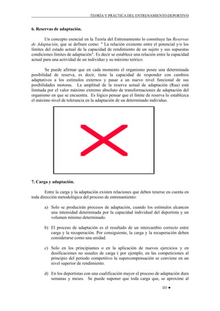 TEORÍA Y PRÁCTICA DEL ENTRENAMIENTO DEPORTIVO

6. Reservas de adaptación.
Un concepto esencial en la Teoría del Entrenamiento lo constituye las Reservas
de Adaptación, que se definen como: " La relación existente entre el potencial y/o los
límites del estado actual de la capacidad de rendimiento de un sujeto y sus supuestas
condiciones límites de adaptación". Es decir se establece una relación entre la capacidad
actual para una actividad de un individuo y su máximo teórico.
Se puede afirmar que en cada momento el organismo posee una determinada
posibilidad de reserva, es decir, tiene la capacidad de responder con cambios
adaptativos a los estímulos externos y pasar a un nuevo nivel funcional de sus
posibilidades motoras. La amplitud de la reserva actual de adaptación (Raa) está
limitada por el valor máximo extremo absoluto de transformaciones de adaptación del
organismo en que se encuentra. Es lógico pensar que el límite de reserva lo establezca
el máximo nivel de tolerancia en la adaptación de un determinado individuo.

7. Carga y adaptación.
Entre la carga y la adaptación existen relaciones que deben tenerse en cuenta en
toda dirección metodológica del proceso de entrenamiento:
a) Solo se producirán procesos de adaptación, cuando los estímulos alcancen
una intensidad determinada por la capacidad individual del deportista y un
volumen mínimo determinado.
b) El proceso de adaptación es el resultado de un intercambio correcto entre
carga y la recuperación. Por consiguiente, la carga y la recuperación deben
considerarse como una unidad.
c) Solo en los principiantes o en la aplicación de nuevos ejercicios y en
dosificaciones no usuales de carga ( por ejemplo, en las competiciones al
principio del periodo competitivo la supercompensación se conviene en un
nivel superior de rendimiento.
d) En los deportistas con una cualificación mayor el proceso de adaptación dura
semanas y meses. Se puede suponer que toda carga que, se aproxime al
D3 ♥

 