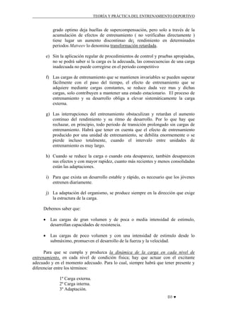 TEORÍA Y PRÁCTICA DEL ENTRENAMIENTO DEPORTIVO

grado optimo deja huellas de supercompensación, pero solo a través de la
acumulación de efectos de entrenamiento ( no verificabas directamente )
tiene lugar un aumento discontinuo de¡ rendimiento en determinados
periodos Matveev lo denomina transformación retardada.
e) Sin la aplicación regular de procedimientos de control y pruebas apropiadas,
no se podrá saber si la carga es la adecuada, las consecuencias de una carga
inadecuada no puede corregirse en el periodo competitivo
f) Las cargas de entrenamiento que se mantienen invariables se pueden superar
fácilmente con el paso del tiempo, el efecto de entrenamiento que se
adquiere mediante cargas constantes, se reduce dada vez mas y dichas
cargas, solo contribuyen a mantener una estado estacionario. El proceso de
entrenamiento y su desarrollo obliga a elevar sistemáticamente la carga
externa.
g) Las interrupciones del entrenamiento obstaculizan y retardan el aumento
continuo del rendimiento y su ritmo de desarrollo. Por lo que hay que
rechazar, en principio, todo periodo de transición prolongado sin cargas de
entrenamiento. Habrá que tener en cuenta que el efecto de entrenamiento
producido por una unidad de entrenamiento, se debilita enormemente o se
pierde incluso totalmente, cuando el intervalo entre unidades de
entrenamiento es muy largo.
h) Cuando se reduce la carga o cuando esta desaparece, también desaparecen
sus efectos y con mayor rapidez, cuanto más recientes y menos consolidadas
están las adaptaciones.
i) Para que exista un desarrollo estable y rápido, es necesario que los jóvenes
entrenen diariamente.
j) La adaptación del organismo, se produce siempre en la dirección que exige
la estructura de la carga.
Debemos saber que:
•

Las cargas de gran volumen y de poca o media intensidad de estimulo,
desarrollan capacidades de resistencia.

•

Las cargas de poco volumen y con una intensidad de estimulo desde lo
submáximo, promueven el desarrollo de la fuerza y la velocidad.

Para que se cumpla y produzca la dinámica de la carga en cada nivel de
entrenamiento, en cada nivel de condición física; hay que actuar con el excitante
adecuado y en el momento adecuado. Para lo cual, siempre habrá que tener presente y
diferenciar entre los términos:
1º Carga externa.
2º Carga interna.
3º Adaptación.
D3 ♥

 