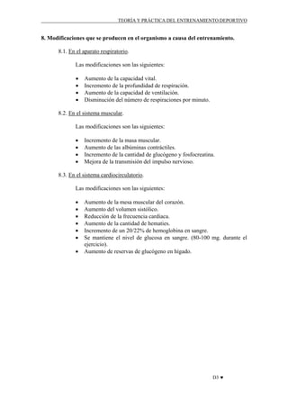 TEORÍA Y PRÁCTICA DEL ENTRENAMIENTO DEPORTIVO

8. Modificaciones que se producen en el organismo a causa del entrenamiento.
8.1. En el aparato respiratorio.
Las modificaciones son las siguientes:
•
•
•
•

Aumento de la capacidad vital.
Incremento de la profundidad de respiración.
Aumento de la capacidad de ventilación.
Disminución del número de respiraciones por minuto.

8.2. En el sistema muscular.
Las modificaciones son las siguientes:
•
•
•
•

Incremento de la masa muscular.
Aumento de las albúminas contráctiles.
Incremento de la cantidad de glucógeno y fosfocreatina.
Mejora de la transmisión del impulso nervioso.

8.3. En el sistema cardiocirculatorio.
Las modificaciones son las siguientes:
•
•
•
•
•
•
•

Aumento de la mesa muscular del corazón.
Aumento del volumen sistólico.
Reducción de la frecuencia cardiaca.
Aumento de la cantidad de hematies.
Incremento de un 20/22% de hemoglobina en sangre.
Se mantiene el nivel de glucosa en sangre. (80-100 mg. durante el
ejercicio).
Aumento de reservas de glucógeno en hígado.

D3 ♥

 