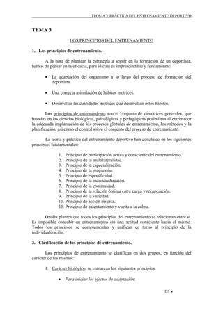 TEORÍA Y PRÁCTICA DEL ENTRENAMIENTO DEPORTIVO

TEMA 3
LOS PRINCIPIOS DEL ENTRENAMIENTO
1. Los principios de entrenamiento.
A la hora de plantear la estrategia a seguir en la formación de un deportista,
hemos de pensar en la eficacia, para lo cual es imprescindible y fundamental:
•

La adaptación del organismo a lo largo del proceso de formación del
deportista.

•

Una correcta asimilación de hábitos motrices.

•

Desarrollar las cualidades motrices que desarrollan estos hábitos.

Los principios de entrenamiento son el conjunto de directrices generales, que
basadas en las ciencias biológicas, psicológicas y pedagógicas posibilitan al entrenador
la adecuada implantación de los procesos globales de entrenamiento, los métodos y la
planificación, así como el control sobre el conjunto del proceso de entrenamiento.
La teoría y práctica del entrenamiento deportivo han concluido en los siguientes
principios fundamentales:
1. Principio de participación activa y consciente del entrenamiento.
2. Principio de la multilateralidad.
3. Principio de la especialización.
4. Principio de la progresión.
5. Principio de especificidad.
6. Principio de la individualización.
7. Principio de la continuidad.
8. Principio de la relación óptima entre carga y recuperación.
9. Principio de la variedad.
10. Principio de acción inversa.
11. Principio de calentamiento y vuelta a la calma.
Ozolín plantea que todos los principios del entrenamiento se relacionan entre si.
Es imposible concebir un entrenamiento sin una actitud consciente hacia el mismo.
Todos los principios se complementan y unifican en torno al principio de la
individualización.
2. Clasificación de los principios de entrenamiento.
Los principios de entrenamiento se clasifican en dos grupos, en función del
carácter de los mismos:
1. Carácter biológico: se enmarcan los siguientes principios:
•

Para iniciar los efectos de adaptación:
D3 ♥

 