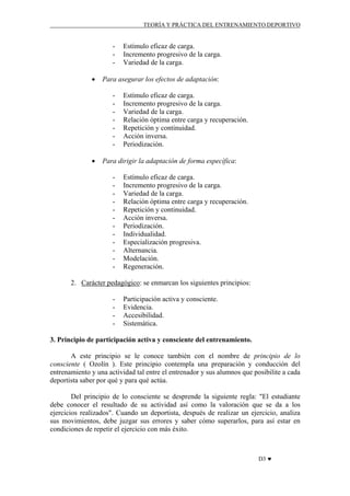 TEORÍA Y PRÁCTICA DEL ENTRENAMIENTO DEPORTIVO

•

Para asegurar los efectos de adaptación:
-

•

Estímulo eficaz de carga.
Incremento progresivo de la carga.
Variedad de la carga.

Estímulo eficaz de carga.
Incremento progresivo de la carga.
Variedad de la carga.
Relación óptima entre carga y recuperación.
Repetición y continuidad.
Acción inversa.
Periodización.

Para dirigir la adaptación de forma específica:
-

Estímulo eficaz de carga.
Incremento progresivo de la carga.
Variedad de la carga.
Relación óptima entre carga y recuperación.
Repetición y continuidad.
Acción inversa.
Periodización.
Individualidad.
Especialización progresiva.
Alternancia.
Modelación.
Regeneración.

2. Carácter pedagógico: se enmarcan los siguientes principios:
-

Participación activa y consciente.
Evidencia.
Accesibilidad.
Sistemática.

3. Principio de participación activa y consciente del entrenamiento.
A este principio se le conoce también con el nombre de principio de lo
consciente ( Ozolín ). Este principio contempla una preparación y conducción del
entrenamiento y una actividad tal entre el entrenador y sus alumnos que posibilite a cada
deportista saber por qué y para qué actúa.
Del principio de lo consciente se desprende la siguiente regla: "El estudiante
debe conocer el resultado de su actividad así como la valoración que se da a los
ejercicios realizados". Cuando un deportista, después de realizar un ejercicio, analiza
sus movimientos, debe juzgar sus errores y saber cómo superarlos, para así estar en
condiciones de repetir el ejercicio con más éxito.

D3 ♥

 