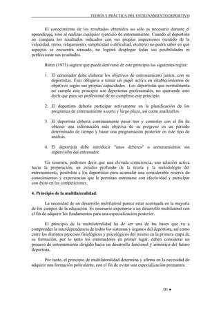 TEORÍA Y PRÁCTICA DEL ENTRENAMIENTO DEPORTIVO

El conocimiento de los resultados obtenidos no sólo es necesario durante el
aprendizaje, sino al realizar cualquier ejercicio de entrenamiento. Cuando el deportista
no compara los resultados indicados con sus propias impresiones (sentido de la
velocidad, ritmo, relajamiento, simplicidad o dificultad, etcétera) no podrá saber en qué
aspectos se encuentra atrasado, no logrará desplegar todas sus posibilidades ni
perfeccionar sus resultados.
Ritter (1971) sugiere que puede derivarse de este principio las siguientes reglas:
1. El entrenador debe elaborar los objetivos de entrenamiento juntos, con su
deportistas. Esto obligaría a tomar un papel activo en establecimientos de
objetivos según sus propias capacidades. Los deportistas que normalmente
no cumple este principio son deportistas profesionales, no queriendo esto
decir que para ser profesional de no cumplirse este principio.
2. El deportista debería participar activamente en la planificación de los
programas de entrenamiento a corto y largo plazo, así como analizarlos.
3. El deportista debería continuamente pasar tres y controles con el fin de
obtener una información más objetiva de su progreso en un periodo
determinado de tiempo y basar una programación posterior en éste tipo de
análisis.
4. El deportista debe introducir "unos deberes" o entrenamientos sin
supervisión del entrenador.
En resumen, podemos decir que una elevada consciencia, una relación activa
hacia la preparación, un estudio profundo de la teoría y la metodología del
entrenamiento, posibilita a los deportistas para acumular una considerable reserva de
conocimientos y experiencias que le permitan entrenarse con efectividad y participar
con éxito en las competiciones.
4. Principio de la multilateralidad.
La necesidad de un desarrollo multilateral parece estar acentuada en la mayoría
de los campos de la educación. Es necesario exponerse a un desarrollo multilateral con
el fin de adquirir los fundamentos para una especialización posterior.
El principio de la multilateralidad ha de ser una de las bases que va a
comprender la interdependencia de todos los sistemas y órganos del deportista, así como
entre los distintos procesos fisiológicos y psicológicos del mismo en la primera etapa de
su formación, por lo tanto los entrenadores en primer lugar, deben considerar un
proceso de entrenamiento dirigido hacia un desarrollo funcional y armónico del futuro
deportista.
Por tanto, el principio de multilateralidad determina y afirma en la necesidad de
adquirir una formación polivalente, con el fin de evitar una especialización prematura.

D3 ♥

 