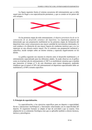 TEORÍA Y PRÁCTICA DEL ENTRENAMIENTO DEPORTIVO

La figura siguiente ilustra el sistema secuencias del entrenamiento que se debe
seguir para no llegar a esa especialización prematura, y que es común en los países del
este europeo.

En las primeras etapas de todo entrenamiento, el objetivo prioritario ha de ser la
consecución de un desarrollo armónico del deportista. La experiencia práctica ha
demostrado que una preparación multilateral en las primeras etapas de formación del
deportista tiene como consecuencia una mayor cantidad de movimientos dominados, lo
cual conduce a la obtención de una mayor riqueza de conductas motrices que a su vez
repercute en una eficacia motriz mayor. Por el contrario una preparación unilateral y
específica, incide siempre sobre un mismo sistema y repercute negativamente en los
demás.
La gráfica siguiente nos muestra la relación entre el desarrollo multilateral y el
entrenamiento especializado para las diferentes edades. Se pude observar en el gráfico
como en el primer año de entrenamiento el 100 % es multilateral, mientras que a medida
que transcurre el tiempo el % de este disminuye pero nunca desaparece, pudiendo
establecer que al menos el 20% del entrenamiento en deportista especializados debe ser
multilateral y el 80% restante específico.

5. Principio de especialización.
La especialización, o los ejercicios específicos para un deporte o especialidad,
llevan a alteraciones morfológicas y funcionales relacionadas con la especificidad del
deporte. El organismo humano se adapta al tipo de actividad a que se expone. Esta
adaptación no es solamente fisiológica sino que es aplicable también a efectos técnicos,
tácticos y psicológicos.

D3 ♥

 