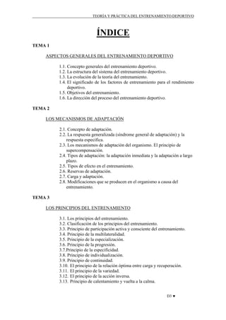 TEORÍA Y PRÁCTICA DEL ENTRENAMIENTO DEPORTIVO

ÍNDICE
TEMA 1
ASPECTOS GENERALES DEL ENTRENAMIENTO DEPORTIVO
1.1. Concepto generales del entrenamiento deportivo.
1.2. La estructura del sistema del entrenamiento deportivo.
1.3. La evolución de la teoría del entrenamiento.
1.4. El significado de los factores de entrenamiento para el rendimiento
deportivo.
1.5. Objetivos del entrenamiento.
1.6. La dirección del proceso del entrenamiento deportivo.
TEMA 2
LOS MECANISMOS DE ADAPTACIÓN
2.1. Concepto de adaptación.
2.2. La respuesta generalizada (síndrome general de adaptación) y la
respuesta específica.
2.3. Los mecanismos de adaptación del organismo. El principio de
supercompensación.
2.4. Tipos de adaptación: la adaptación inmediata y la adaptación a largo
plazo.
2.5. Tipos de efecto en el entrenamiento.
2.6. Reservas de adaptación.
2.7. Carga y adaptación.
2.8. Modificaciones que se producen en el organismo a causa del
entrenamiento.
TEMA 3
LOS PRINCIPIOS DEL ENTRENAMIENTO
3.1. Los principios del entrenamiento.
3.2. Clasificación de los principios del entrenamiento.
3.3. Principio de participación activa y consciente del entrenamiento.
3.4. Principio de la multilateralidad.
3.5. Principio de la especialización.
3.6. Principio de la progresión.
3.7.Principio de la especificidad.
3.8. Principio de individualización.
3.9. Principio de continuidad.
3.10. El principio de la relación óptima entre carga y recuperación.
3.11. El principio de la variedad.
3.12. El principio de la acción inversa.
3.13. Principio de calentamiento y vuelta a la calma.
D3 ♥

 