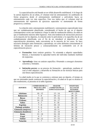 TEORÍA Y PRÁCTICA DEL ENTRENAMIENTO DEPORTIVO

La especialización está basada en un sólido desarrollo multilateral. A lo largo de
la carrera deportiva de un atleta, el volumen total de entrenamiento irá cambiando de
forma progresiva desde el entrenamiento multilateral y polivalente hacia un
entrenamiento cada vez más específico. Esto nos indica que, el volumen total de
entrenamiento del repertorio de ejercicios especiales va aumentando de forma
progresiva y continua.
La relación entre entrenamiento multilateral y entrenamiento especializado tiene
que ser cuidadosamente planificada, considerando el hecho de que en el deporte
contemporáneo existe una tendencia a bajar la edad de maduración atlética, (la edad en
que el rendimiento máximo debe lograrse). Ante esta tendencia de iniciaciones precoces
en la mayoría de los deportes, la relación entre lo polivalente y lo específico ha de ser
cuidadosamente planificada, con el fin de no introducir al deportista en una
especialización prematura, nada conveniente en la mayoría de los casos. Se hace
necesario distinguir entre formación y aprendizaje, así como delimitar correctamente el
término de iniciación precoz y consecuentemente no confundirlo con el de
especialización precoz:
•

Formación: tiene carácter genérico. Va orientada a adquirir capacidades
básicas, e incrementar la capacidad motriz del individuo mediante multitud
de respuestas.

•

Aprendizaje: tiene un carácter específico. Orientado a conseguir elementos
concretos y limitados.

•

Iniciación precoz: es un proceso de formación – aprendizaje, mediante el
cual el niño adquiere y desarrolla su formación en las técnicas básicas para
una futura especialización.

La edad media en la que se comienza a entrenar para un deporte, el tiempo en
que un entrenador puede comenzar la especialización y la edad en la que se alcanza el
alto rendimiento, se presenta en la tabla siguiente:
DEPORTE

COMIENZO DE LA
PRÁCTICA DEL
DEPORTE

EDAD DE
COMIENZO DE LA
ESPECIALIZACIÓN

EDAD PARA
ALCANZAR
MÁXIMOS
RESULTADOS

Atletismo
Baloncesto
Boxeo
Ciclismo
Saltos
Esgrima
Patinaje artístico
Gimnasia (mujeres)
Gimnasia (hombres)
Remo
Esquí
Fútbol
Natación

10 – 12
7–8
13 – 14
14 – 15
6–7
7–8
5–6
6–7
6–7
12 – 14
6–7
10 – 12
3–7

13 – 14
10 – 12
15 – 16
16 – 17
8 – 10
10 – 12
8 - 10
10 - 11
12 – 14
16 – 18
10 – 11
11 – 13
10 – 12

18 – 23
20 – 25
20 – 25
21 – 24
18 – 22
20 – 25
16 – 20
14 – 18
18 – 24
22 – 24
20 – 24
18 – 24
16 – 18
D3 ♥

 