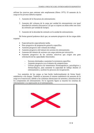 TEORÍA Y PRÁCTICA DEL ENTRENAMIENTO DEPORTIVO

utilizan las reservas para entrenar más ampliamente (Harre 1973). El aumento de la
carga en los jóvenes debería respetar:
1. Aumento de la frecuencia de entrenamiento.
2. Aumento del volumen de la carga por unidad de entrenamiento con igual
densidad de estimulo (frecuencia a la que se expone un atleta sobre una serie
de estímulos por unidad de tiempo).
3. Aumento de la densidad de estimulo en la unidad de entrenamiento.
De forma general podemos decir que, un aumento progresivo de las cargas debe
respetar:
•
•
•
•
•
•

Especialización especialmente tardía.
Paso progresivo de preparación general a específica.
Aumento progresivo del volumen de trabajo.
Aumento progresivo del número de sesiones de entrenamiento.
Aumento del número de sesiones con carga máxima por microciclo.
Aumento progresivo de las sesiones selectivas que exigen una gran
solicitación de las capacidades funcionales:
-

Sesiones destinadas a aumentar la resistencia específica.
Aumento progresivo en el número de competiciones.
Utilizar progresiva de tratamientos fisioterapeúticos, psicológicos y
farmacológicos, para aumentar la capacidad de trabajo durante el
entrenamiento y acelerar los procesos de recuperación.

Los aumentos de las cargas se han hecho tradicionalmente de forma lineal,
ondulatoria o de choque. También se presenta el sistema ondulatorio de aumento de la
carga en el macrociclo, debido a las continuas alteraciones de aumento y disminución de
los componentes de entrenamiento. En la siguiente figura se muestra los sistemas de
entrenamiento y su repercusión en el entrenamiento.

D3 ♥

 