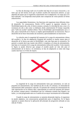 TEORÍA Y PRÁCTICA DEL ENTRENAMIENTO DEPORTIVO

La fase de descarga suele ser el escalón más bajo de un nuevo mesociclo, y no
tiene que ser del mismo nivel que el primer escalón del macrociclo anterior, ya que
depende del ajuste que el organismo experimente tras la adaptación a la carga que se le
haya aplicado. Una temporada anual puede estar compuesta de varias puestas en forma
(macrociclos).
Las capacidades biomotoras y las funciones del organismo tiene diferente ritmo
de desarrollo. En consecuencia, Ozolin (1971) sugiere la siguiente relación: La
flexibilidad mejora día a día, la fuerza semana a semana, la velocidad de mes a mes y la
resistencia de año a año como va habíamos dicho anteriormente El tiempo requerido
para "subir de escalón" también difiere: Para la flexibilidad, aproximadamente son o 2
días, para el desarrollo de la fuerza se emplea aproximadamente un microciclo. Para el
desarrollo de las bases funcionales de resistencia, aproximadamente un macrociclo.
La relación entre la magnitud del aumento de la carga de entrenamiento (altura
del escalón) y la fase de adaptación (longitud del escalón) es mucho menor para el
desarrollo de la fuerza que para la flexibilidad y aún más baja para la resistencia. En
general, se puede decir que cuanto más difícil y compleja es la tarea de entrenamiento,
más bajo es el aumento de la carga de entrenamiento (altura del escalón). Como muestra
la figura se puede observar que aunque el escalón puede ser más alto para el
entrenamiento de la fuerza o la resistencia, la fase de adaptación es tanto más larga
cuanto más bajo es el ritmo de mejora.

La magnitud de la carga de entrenamiento tiene que aumentarse, no solo en
pequeños de entrenamiento, sino también de año en año. El volumen y la intensidad de
entrenamiento debe aumentarse cada año. El aumento del volumen de entrenamiento ha
sido espectacular en los últimos años, especialmente en razón del aumento del número
de sesiones, aunque parece vislumbrarse que los volúmenes actuales han llegado a un
techo, y se está progresando más en el camino de un mayor incremento de la intensidad.
Cuando la carga de entrenamiento se aumenta demasiado deprisa, el organismo
no puede adaptarse, con consecuencias perjudiciales para el deportista. En la figura
siguiente se puede observar la aplicación del principio de progresión utilizado en una
niña de 10 años.
D3 ♥

 