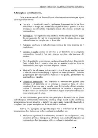 TEORÍA Y PRÁCTICA DEL ENTRENAMIENTO DEPORTIVO

8. Principio de individualización.
Cada persona responde de forma diferente al mismo entrenamiento por alguna
de las siguientes razones:
•

Herencia: el tamaño del corazón y pulmones, la composición de las fibras
musculares, el biotipo, etc., son factores de gran influencia genética. Los más
favorecidos en este sentido responderán mejor a los distintos estímulos de
entrenamiento.

•

Maduración: los organismos más maduros pueden utilizar mayores cargas
de entrenamiento, lo cual no es conveniente para los atletas jóvenes que
están utilizando sus energías para el desarrollo.

•

Nutrición: una buena o mala alimentación incide de forma diferente en el
rendimiento.

•

Descanso y sueño: cuando se introduce a un deportista en un programa
entrenamiento intensivo, los más jóvenes necesitan más descanso del
habitual.

•

Nivel de condición: se mejora más rápidamente cuando el nivel de condición
física es bajo. Por el contrario, si es alto, se necesitarán muchas horas de
entrenamiento para lograr sólo unos pequeños cambios.

•

Motivación: los atletas que obtienen mejores beneficios son aquellos que ven
la relación entre el duro trabajo y el logro de sus metas personales. Aquellos
que participan para satisfacer los objetivos de sus padres, generalmente no
alcanzan logros elevados.

•

Incidencias ambientales: las respuestas al entrenamiento pueden verse
influidas si el deportista se ve sometido a situaciones tanto de estrés
emocional de su casa o de la escuela, como de frío, calor, altitud, polución,
etcétera. El entrenador debe darse cuenta de la situación y suspender la
práctica cuando las condiciones ambientales lleguen a ser demasiado severas
o una amenaza para la salud.

La base fundamental para realizar este principio es la confección de planes
individuales de entrenamiento (mensuales, anuales y a largo plazo). En las sesiones de
entrenamiento, la parte principal se debe llevar a cabo según planes individualizados o
con planes para grupos homogéneos o de características similares.
Harre ( 1973 ) propone las siguientes reglas para la estructuración del proceso
entrenamiento. Los factores que influyen en la carga individual son:
1. Analizar la capacidad de rendimiento y desarrollo de los deportistas. Sólo
un análisis profundo hace posible estructurar individualmente el proceso de
entrenamiento. Los factores que Influyen en la carga individual son:

D3 ♥

 