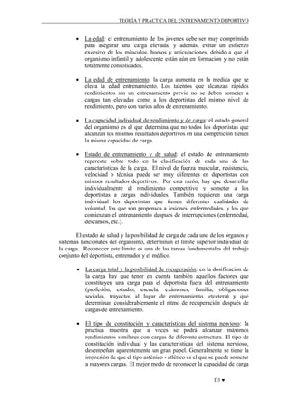 TEORÍA Y PRÁCTICA DEL ENTRENAMIENTO DEPORTIVO

•

La edad: el entrenamiento de los jóvenes debe ser muy comprimido
para asegurar una carga elevada, y además, evitar un esfuerzo
excesivo de los músculos, huesos y articulaciones, debido a que el
organismo infantil y adolescente están aún en formación y no están
totalmente consolidados.

•

La edad de entrenamiento: la carga aumenta en la medida que se
eleva la edad entrenamiento. Los talentos que alcanzan rápidos
rendimientos sin un entrenamiento previo no se deben someter a
cargas tan elevadas como a los deportistas del mismo nivel de
rendimiento, pero con varios años de entrenamiento.

•

La capacidad individual de rendimiento y de carga: el estado general
del organismo es el que determina que no todos los deportistas que
alcanzan los mismos resultados deportivos en una competición tienen
la misma capacidad de carga.

•

Estado de entrenamiento y de salud: el estado de entrenamiento
repercute sobre todo en la clasificación de cada una de las
características de la carga. El nivel de fuerza muscular, resistencia,
velocidad o técnica puede ser muy diferentes en deportistas con
mismos resultados deportivos. Por esta razón, hay que desarrollar
individualmente el rendimiento competitivo y someter a los
deportistas a cargas individuales. También requieren una carga
individual los deportistas que tienen diferentes cualidades de
voluntad, los que son propensos a lesiones, enfermedades, y los que
comienzan el entrenamiento después de interrupciones (enfermedad,
descansos, etc.).

El estado de salud y la posibilidad de carga de cada uno de los órganos y
sistemas funcionales del organismo, determinan el límite superior individual de
la carga. Reconocer este límite es una de las tareas fundamentales del trabajo
conjunto del deportista, entrenador y el médico.
•

La carga total y la posibilidad de recuperación: en la dosificación de
la carga hay que tener en cuenta también aquellos factores que
constituyen una carga para el deportista fuera del entrenamiento
(profesión, estudio, escuela, exámenes, familia, obligaciones
sociales, trayectos al lugar de entrenamiento, etcétera) y que
determinan considerablemente el ritmo de recuperación después de
cargas de entrenamiento.

•

El tipo de constitución y características del sistema nervioso: la
practica muestra que a veces se podrá alcanzar máximos
rendimientos similares con cargas de diferente estructura. El tipo de
constitución individual y las características del sistema nervioso,
desempeñan aparentemente un gran papel. Generalmente se tiene la
impresión de que el tipo asténico - atlético es el que se puede someter
a mayores cargas. El mejor modo de reconocer la capacidad de carga
D3 ♥

 
