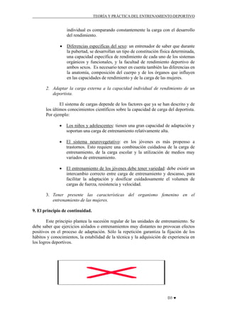 TEORÍA Y PRÁCTICA DEL ENTRENAMIENTO DEPORTIVO

individual es comparando constantemente la carga con el desarrollo
del rendimiento.
•

Diferencias especificas del sexo: un entrenador de saber que durante
la pubertad, se desarrollan un tipo de constitución física determinada,
una capacidad específica de rendimiento de cada uno de los sistemas
orgánicos y funcionales, y la facultad de rendimiento deportivo de
ambos sexos. Es necesario tener en cuenta también las diferencias en
la anatomía, composición del cuerpo y de los órganos que influyen
en las capacidades de rendimiento y de la carga de las mujeres.

2. Adaptar la carga externa a la capacidad individual de rendimiento de un
deportista.
El sistema de cargas depende de los factores que ya se han descrito y de
los últimos conocimientos científicos sobre la capacidad de carga del deportista.
Por ejemplo:
•

Los niños y adolescentes: tienen una gran capacidad de adaptación y
soportan una carga de entrenamiento relativamente alta.

•

El sistema neurovegetativo: en los jóvenes es más propenso a
trastornos. Esto requiere una combinación cuidadosa de la carga de
entrenamiento, de la carga escolar y la utilización de medios muy
variados de entrenamiento.

•

El entrenamiento de los jóvenes debe tener variedad: debe existir un
intercambio correcto entre carga de entrenamiento y descanso, para
facilitar la adaptación y dosificar cuidadosamente el volumen de
cargas de fuerza, resistencia y velocidad.

3. Tener presente las características del organismo femenino en el
entrenamiento de las mujeres.
9. El principio de continuidad.
Este principio plantea la sucesión regular de las unidades de entrenamiento. Se
debe saber que ejercicios aislados o entrenamientos muy distantes no provocan efectos
positivos en el proceso de adaptación. Sólo la repetición garantiza la fijación de los
hábitos y conocimientos, la estabilidad de la técnica y la adquisición de experiencia en
los logros deportivos.

D3 ♥

 