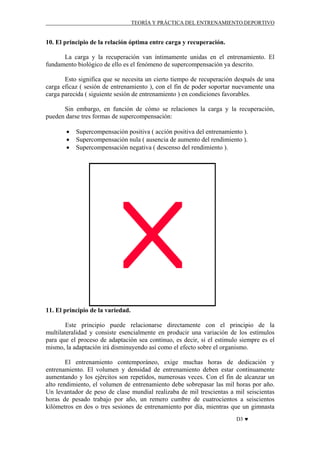 TEORÍA Y PRÁCTICA DEL ENTRENAMIENTO DEPORTIVO

10. El principio de la relación óptima entre carga y recuperación.
La carga y la recuperación van íntimamente unidas en el entrenamiento. El
fundamento biológico de ello es el fenómeno de supercompensación ya descrito.
Esto significa que se necesita un cierto tiempo de recuperación después de una
carga eficaz ( sesión de entrenamiento ), con el fin de poder soportar nuevamente una
carga parecida ( siguiente sesión de entrenamiento ) en condiciones favorables.
Sin embargo, en función de cómo se relaciones la carga y la recuperación,
pueden darse tres formas de supercompensación:
•
•
•

Supercompensación positiva ( acción positiva del entrenamiento ).
Supercompensación nula ( ausencia de aumento del rendimiento ).
Supercompensación negativa ( descenso del rendimiento ).

11. El principio de la variedad.
Este principio puede relacionarse directamente con el principio de la
multilateralidad y consiste esencialmente en producir una variación de los estímulos
para que el proceso de adaptación sea continuo, es decir, si el estimulo siempre es el
mismo, la adaptación irá disminuyendo así como el efecto sobre el organismo.
El entrenamiento contemporáneo, exige muchas horas de dedicación y
entrenamiento. El volumen y densidad de entrenamiento deben estar continuamente
aumentando y los ejércitos son repetidos, numerosas veces. Con el fin de alcanzar un
alto rendimiento, el volumen de entrenamiento debe sobrepasar las mil horas por año.
Un levantador de peso de clase mundial realizaba de mil trescientas a mil seiscientas
horas de pesado trabajo por año, un remero cumbre de cuatrocientos a seiscientos
kilómetros en dos o tres sesiones de entrenamiento por día, mientras que un gimnasta
D3 ♥

 