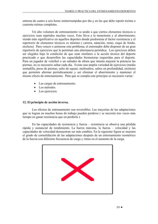 TEORÍA Y PRÁCTICA DEL ENTRENAMIENTO DEPORTIVO

entrena de cuatro a seis horas ininterrumpidas por día y en las que debe repetir treinta o
cuarenta rutinas completas.
Un alto volumen de entrenamiento va unido a que ciertos elementos técnicos o
ejercicios sean repetidos muchas veces. Esto lleva a la monotonía y al aburrimiento;
siendo más significativo en aquellos deportes donde predomina el factor resistencia y el
repertorio de elementos técnicos es mínimo ( carrera, natación, remo, esquí de fondo,
etcétera). Para vencer o aminorar este problema, el entrenador debe disponer de un gran
repertorio de ejercicios que le permitan una alternancia periódica. Los ejercicios deben
ser elegidos bajo la condición de que sean similares a la acción técnica del deporte
practicado o que desarrollen las capacidades biomotoras requeridas para el deporte.
Para un jugador de voleibol o un saltador de altura que intenta mejorar la potencia las
piernas, no es necesario saltar cada día. Existe una amplia variedad de ejercicios (media
sentadilla, press de piernas, salto de squast, multisaltos, saltos en profundidad, etcétera)
que permiten alternar periódicamente y así eliminar el aburrimiento y mantener el
mismo efecto de entrenamiento. Para que se cumpla este principio es necesario variar:
•
•
•

Las cargas de entrenamiento.
Los métodos.
Los ejercicios.

12. El principio de acción inversa.
Los efectos de entrenamiento son reversibles. Las mayorías de las adaptaciones
que se logran en muchas horas de trabajo pueden perderse ( se necesita tres veces más
tiempo en ganar resistencia que en perderla ).
En las capacidades de resistencia y fuerza – resistencia se observa una pérdida
rápida y sustancial de rendimiento. La fuerza máxima, la fuerza – velocidad y las
capacidades de velocidad demuestran ser más estables. En la siguiente figura se muestra
el grado de consolidación de las adaptaciones después de un entrenamiento isométrico
de la fuerza con diferente frecuencia de carga y ritmo en el aumento de la carga.

D3 ♥

 