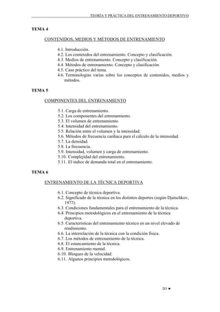 TEORÍA Y PRÁCTICA DEL ENTRENAMIENTO DEPORTIVO

TEMA 4
CONTENIDOS, MEDIOS Y MÉTODOS DE ENTRENAMIENTO
4.1. Introducción.
4.2. Los contenidos del entrenamiento. Concepto y clasificación.
4.3. Medios de entrenamiento. Concepto y clasificación.
4.4. Métodos de entrenamiento. Concepto y clasificación.
4.5. Caso práctico del tema.
4.6. Terminologías varias sobre los conceptos de contenidos, medios y
métodos.
TEMA 5
COMPONENTES DEL ENTRENAMIENTO
5.1. Carga de entrenamiento.
5.2. Los componentes del entrenamiento.
5.3. El volumen de entrenamiento.
5.4. Intensidad del entrenamiento.
5.5. Relación entre el volumen y la intensidad.
5.6. Métodos de frecuencia cardiaca para el cálculo de la intensidad.
5.7. La densidad.
5.8. La frecuencia.
5.9. Intensidad, volumen y carga de entrenamiento.
5.10. Complejidad del entrenamiento.
5.11. El índice de demanda total en el entrenamiento.
TEMA 6
ENTRENAMIENTO DE LA TÉCNICA DEPORTIVA
6.1. Concepto de técnica deportiva.
6.2. Significado de la técnica en los distintos deportes (según Djatschkov,
1977).
6.3. Condiciones fundamentales para el entrenamiento de la técnica.
6.4. Principios metodológicos en el entrenamiento de la técnica
deportiva.
6.5. Características del entrenamiento técnico en un nivel elevado de
rendimiento.
6.6. La interrelación de la técnica con la condición física.
6.7. Los métodos de entrenamiento de la técnica.
6.8. El estancamiento de la técnica.
6.9. Entrenamiento mental.
6.10. Bloqueo de la velocidad.
6.11. Algunos principios metodológicos.

D3 ♥

 