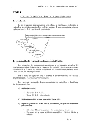 TEORÍA Y PRÁCTICA DEL ENTRENAMIENTO DEPORTIVO

TEMA 4
CONTENIDOS, MEDIOS Y MÉTODOS DE ENTRENAMIENTO
1. Introducción.
En un proceso de entrenamiento a largo plazo, la planificación sistemática y
racional de los objetivos, contenidos, medios y métodos de entrenamiento permite una
mejora progresiva de la capacidad de rendimiento.

Mejora progresiva de la capacidad de entrenamiento

Objetivos
Contenidos
Medios
Métodos

2. Los contenidos del entrenamiento. Concepto y clasificación.
Los contenidos del entrenamiento representan la estructuración completa del
entrenamiento en función del objetivo a alcanzar. Por ejemplo, para alcanzar el objetivo
de desarrollo de potencia de piernas, el contenido del entrenamiento podrá ser el de
“salto vertical con los dos pies juntos”.
Por lo tanto, los ejercicios que se utilizan en el entrenamiento son los que
entendemos como contenidos del entrenamiento.
Los ejercicios o contenidos de entrenamiento se van a clasificar en función de
los siguientes criterios:
a) Según la finalidad:
•
•

Desarrollo de la fuerza.
Desarrollo de la resistencia, etc.

b) Según la globalidad o zonas musculares implicadas.
c) Según la afinidad que existe entre el rendimiento y el ejercicio tomado en
consideración:
•
•

Estructura del movimiento: aspectos cinemáticos y dinámicos.
Estructura de la carga: aeróbicos, anaeróbicos - láctico, aláctico y
plástico.
D3 ♥

 