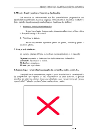 TEORÍA Y PRÁCTICA DEL ENTRENAMIENTO DEPORTIVO

4. Métodos de entrenamiento. Concepto y clasificación.
Los métodos de entrenamiento son los procedimientos programados que
determinan los contenidos, medios y cargas de entrenamiento en función de su objetivo.
Estos métodos de entrenamiento se clasifican en función de dos ámbitos:
1. Ambito de acondicionamiento físico.
Se dan los métodos fundamentales, tales como el continuo, el interválico,
el de repeticiones y el de control.
2. Ambito de la técnica.
Se dan los métodos siguientes: puede ser global, analítico y global –
analítico - global.
5. Caso practico del tema.
Un ejemplo práctico del tema expuesto en paginas anteriores es el siguiente:
Objetivo: mejora de la fuerza máxima de los extensores de la rodilla.
Contenido: flexiones de la rodilla.
Medio: barra con discos.
Método: por repeticiones.
6. Terminologías varias sobre los conceptos de contenidos, medios y métodos.
Los ejercicios de entrenamiento, según el grado de coincidencia con el ejercicio
de competición, que depende de las características de cada ejercicio, se pueden
clasificar en: diferente, similar, igual, muy detallado o con características de elevada
especificidad. Todo ello, queda reflejado en el siguiente cuadro:

D3 ♥

 