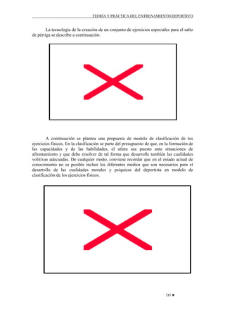 TEORÍA Y PRÁCTICA DEL ENTRENAMIENTO DEPORTIVO

La tecnología de la creación de un conjunto de ejercicios especiales para el salto
de pértiga se describe a continuación:

A continuación se plantea una propuesta de modelo de clasificación de los
ejercicios físicos. En la clasificación se parte del presupuesto de que, en la formación de
las capacidades y de las habilidades, el atleta sea puesto ante situaciones de
afrontamiento y que debe resolver de tal forma que desarrolle también las cualidades
volitivas adecuadas. De cualquier modo, conviene recordar que en el estado actual de
conocimiento no es posible incluir los diferentes medios que son necesarios para el
desarrollo de las cualidades morales y psíquicas del deportista en modelo de
clasificación de los ejercicios físicos.

D3 ♥

 
