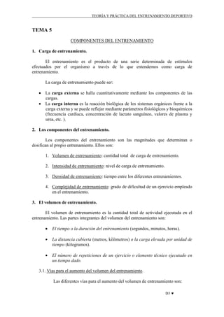 TEORÍA Y PRÁCTICA DEL ENTRENAMIENTO DEPORTIVO

TEMA 5
COMPONENTES DEL ENTRENAMIENTO
1. Carga de entrenamiento.
El entrenamiento es el producto de una serie determinada de estímulos
efectuados por el organismo a través de lo que entendemos como carga de
entrenamiento.
La carga de entrenamiento puede ser:
• La carga externa se halla cuantitativamente mediante los componentes de las
cargas.
• La carga interna es la reacción biológica de los sistemas orgánicos frente a la
carga externa y se puede reflejar mediante parámetros fisiológicos y bioquímicos
(frecuencia cardiaca, concentración de lactato sanguíneo, valores de plasma y
urea, etc. ).
2. Los componentes del entrenamiento.
Los componentes del entrenamiento son las magnitudes que determinan o
dosifican al propio entrenamiento. Ellos son:
1. Volumen de entrenamiento: cantidad total de carga de entrenamiento.
2. Intensidad de entrenamiento: nivel de carga de entrenamiento.
3. Densidad de entrenamiento: tiempo entre los diferentes entrenamientos.
4. Complejidad de entrenamiento: grado de dificultad de un ejercicio empleado
en el entrenamiento.
3. El volumen de entrenamiento.
El volumen de entrenamiento es la cantidad total de actividad ejecutada en el
entrenamiento. Las partes integrantes del volumen del entrenamiento son:
•

El tiempo o la duración del entrenamiento (segundos, minutos, horas).

•

La distancia cubierta (metros, kilómetros) o la carga elevada por unidad de
tiempo (kilogramos).

•

El número de repeticiones de un ejercicio o elemento técnico ejecutado en
un tiempo dado.

3.1. Vías para el aumento del volumen del entrenamiento.
Las diferentes vías para el aumento del volumen de entrenamiento son:
D3 ♥

 