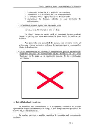 TEORÍA Y PRÁCTICA DEL ENTRENAMIENTO DEPORTIVO

1.
2.
3.
4.

Prolongando la duración de la sesión del entrenamiento.
Aumentando el nº de sesiones por ciclo de entrenamiento.
Extendiendo el nº de repeticiones de una distancia dada.
Aumentando la distancia cubierta en cada repetición
entrenamiento

de

3.2. Definición de volumen según Carlos Alvarez de Villar.
Carlos Alvarez del Villar en su libro nos dice:
Un mismo volumen de trabajo puede ser mantenido durante un cierto
tiempo, lo que hay que hacer será cambiar la forma parcial de totalizar este
volumen.
Para consolidar una capacidad de trabajo, será necesario repetir el
volumen de esfuerzo un número suficiente de veces para que se produzcan los
efectos de la adaptación.
3.3. Gráfica representativa del volumen de entrenamiento que nos determina los
parámetros máximos de entrenamiento de los deportistas en alto nivel
(hombres) en la etapa de la realización máxima de las posibilidades
individuales.

4. Intensidad del entrenamiento.
La intensidad del entrenamiento es la componente cualitativa del trabajo
ejecutado en un periodo determinado de tiempo. A más trabajo realizado por unidad de
tiempo, mayor será la intensidad.
En muchos deportes es posible cuantificar la intensidad del entrenamiento
mediante:
D3 ♥

 