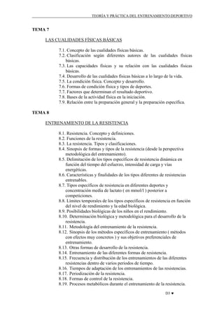 TEORÍA Y PRÁCTICA DEL ENTRENAMIENTO DEPORTIVO

TEMA 7
LAS CUALIDADES FÍSICAS BÁSICAS
7.1. Concepto de las cualidades físicas básicas.
7.2. Clasificación según diferentes autores de las cualidades físicas
básicas.
7.3. Las capacidades físicas y su relación con las cualidades físicas
básicas.
7.4. Desarrollo de las cualidades físicas básicas a lo largo de la vida.
7.5. La condición física. Concepto y desarrollo.
7.6. Formas de condición física y tipos de deportes.
7.7. Factores que determinan el resultado deportivo.
7.8. Bases de la actividad física en la iniciación.
7.9. Relación entre la preparación general y la preparación específica.
TEMA 8
ENTRENAMIENTO DE LA RESISTENCIA
8.1. Resistencia. Concepto y definiciones.
8.2. Funciones de la resistencia.
8.3. La resistencia. Tipos y clasificaciones.
8.4. Sinopsis de formas y tipos de la resistencia (desde la perspectiva
metodológica del entrenamiento).
8.5. Delimitación de los tipos específicos de resistencia dinámica en
función del tiempo del esfuerzo, intensidad de carga y vías
energéticas.
8.6. Características y finalidades de los tipos diferentes de resistencias
entrenables.
8.7. Tipos específicos de resistencia en diferentes deportes y
concentración media de lactato ( en mmol/l ) posterior a
competiciones.
8.8. Límites temporales de los tipos específicos de resistencia en función
del nivel de rendimiento y la edad biológica.
8.9. Posibilidades biológicas de los niños en el rendimiento.
8.10. Determinación biológica y metodológica para el desarrollo de la
resistencia.
8.11. Metodología del entrenamiento de la resistencia.
8.12. Sinopsis de los métodos específicos de entrenamiento ( métodos
con efectos muy concretos ) y sus objetivos preferenciales de
entrenamiento.
8.13. Otras formas de desarrollo de la resistencia.
8.14. Entrenamiento de las diferentes formas de resistencia.
8.15. Frecuencia y distribución de los entrenamientos de las diferentes
resistencias dentro de varios periodos de tiempo.
8.16. Tiempos de adaptación de los entrenamientos de las resistencias.
8.17. Periodización de la resistencia.
8.18. Formas de control de la resistencia.
8.19. Procesos metabólicos durante el entrenamiento de la resistencia.
D3 ♥

 