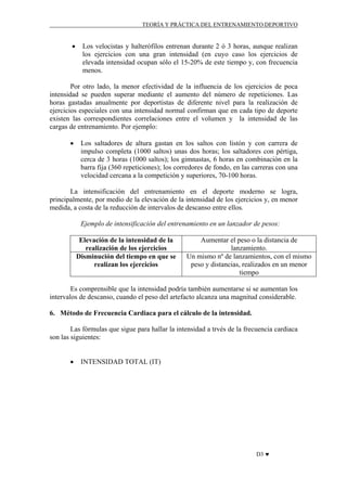 TEORÍA Y PRÁCTICA DEL ENTRENAMIENTO DEPORTIVO

•

Los velocistas y halterófílos entrenan durante 2 ó 3 horas, aunque realizan
los ejercicios con una gran intensidad (en cuyo caso los ejercicios de
elevada intensidad ocupan sólo el 15-20% de este tiempo y, con frecuencia
menos.

Por otro lado, la menor efectividad de la influencia de los ejercicios de poca
intensidad se pueden superar mediante el aumento del número de repeticiones. Las
horas gastadas anualmente por deportistas de diferente nivel para la realización de
ejercicios especiales con una intensidad normal confirman que en cada tipo de deporte
existen las correspondientes correlaciones entre el volumen y la intensidad de las
cargas de entrenamiento. Por ejemplo:
•

Los saltadores de altura gastan en los saltos con listón y con carrera de
impulso completa (1000 saltos) unas dos horas; los saltadores con pértiga,
cerca de 3 horas (1000 saltos); los gimnastas, 6 horas en combinación en la
barra fija (360 repeticiones); los corredores de fondo, en las carreras con una
velocidad cercana a la competición y superiores, 70-100 horas.

La intensificación del entrenamiento en el deporte moderno se logra,
principalmente, por medio de la elevación de la intensidad de los ejercicios y, en menor
medida, a costa de la reducción de intervalos de descanso entre ellos.
Ejemplo de intensificación del entrenamiento en un lanzador de pesos:
Elevación de la intensidad de la
realización de los ejercicios
Disminución del tiempo en que se
realizan los ejercicios

Aumentar el peso o la distancia de
lanzamiento.
Un mismo nº de lanzamientos, con el mismo
peso y distancias, realizados en un menor
tiempo

Es comprensible que la intensidad podría también aumentarse si se aumentan los
intervalos de descanso, cuando el peso del artefacto alcanza una magnitud considerable.
6. Método de Frecuencia Cardiaca para el cálculo de la intensidad.
Las fórmulas que sigue para hallar la intensidad a trvés de la frecuencia cardiaca
son las siguientes:
•

INTENSIDAD TOTAL (IT)

D3 ♥

 