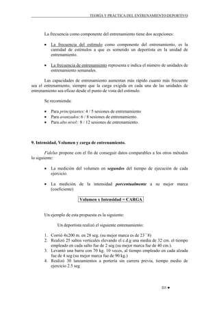TEORÍA Y PRÁCTICA DEL ENTRENAMIENTO DEPORTIVO

La frecuencia como componente del entrenamiento tiene dos acepciones:
•

La frecuencia del estímulo como componente del entrenamiento, es la
cantidad de estímulos a que es sometido un deportista en la unidad de
entrenamiento.

•

La frecuencia de entrenamiento representa e indica el número de unidades de
entrenamiento semanales.

Las capacidades de entrenamiento aumentan más rápido cuanto más frecuente
sea el entrenamiento, siempre que la carga exigida en cada una de las unidades de
entrenamiento sea eficaz desde el punto de vista del estímulo.
Se recomienda:
•
•
•

Para principiantes: 4 / 5 sesiones de entrenamiento
Para avanzados: 6 / 8 sesiones de entrenamiento.
Para alto nivel: 8 / 12 sesiones de entrenamiento.

9. Intensidad, Volumen y carga de entrenamiento.
Fidelus propone con el fin de conseguir datos comparables a los otros métodos
lo siguiente:
•

La medición del volumen en segundos del tiempo de ejecución de cada
ejercicio.

•

La medición de la intensidad porcentualmente a su mejor marca
(coeficiente)
Volumen x Intensidad = CARGA

Un ejemplo de esta propuesta es la siguiente:
Un deportista realizó el siguiente entrenamiento:
1. Corrió 4x200 m. en 28 seg. (su mejor marca es de 23´´8)
2. Realizó 25 saltos verticales elevando el c.d.g una media de 32 cm. el tiempo
empleado en cada salto fue de 2 seg (su mejor marca fue de 40 cm.).
3. Levantó una barra con 70 kg. 10 veces, al tiempo empleado en cada alzada
fue de 4 seg (su mejor marca fue de 90 kg.)
4. Realizó 30 lanzamientos a portería sin carrera previa, tiempo medio de
ejercicio 2.5 seg

D3 ♥

 