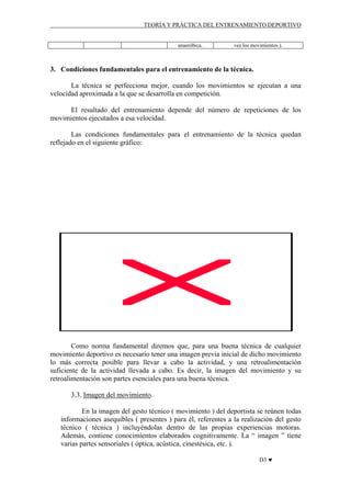 TEORÍA Y PRÁCTICA DEL ENTRENAMIENTO DEPORTIVO

anaeróbica.

vez los movimientos ).

3. Condiciones fundamentales para el entrenamiento de la técnica.
La técnica se perfecciona mejor, cuando los movimientos se ejecutan a una
velocidad aproximada a la que se desarrolla en competición.
El resultado del entrenamiento depende del número de repeticiones de los
movimientos ejecutados a esa velocidad.
Las condiciones fundamentales para el entrenamiento de la técnica quedan
reflejado en el siguiente gráfico:

Como norma fundamental diremos que, para una buena técnica de cualquier
movimiento deportivo es necesario tener una imagen previa inicial de dicho movimiento
lo más correcta posible para llevar a cabo la actividad, y una retroalimentación
suficiente de la actividad llevada a cabo. Es decir, la imagen del movimiento y su
retroalimentación son partes esenciales para una buena técnica.
3.3. Imagen del movimiento.
En la imagen del gesto técnico ( movimiento ) del deportista se reúnen todas
informaciones asequibles ( presentes ) para él, referentes a la realización del gesto
técnico ( técnica ) incluyéndolas dentro de las propias experiencias motoras.
Además, contiene conocimientos elaborados cognitivamente. La “ imagen ” tiene
varias partes sensoriales ( óptica, acústica, cinestésica, etc. ).
D3 ♥

 