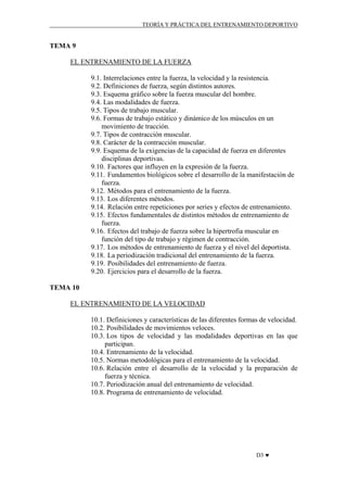 TEORÍA Y PRÁCTICA DEL ENTRENAMIENTO DEPORTIVO

TEMA 9
EL ENTRENAMIENTO DE LA FUERZA
9.1. Interrelaciones entre la fuerza, la velocidad y la resistencia.
9.2. Definiciones de fuerza, según distintos autores.
9.3. Esquema gráfico sobre la fuerza muscular del hombre.
9.4. Las modalidades de fuerza.
9.5. Tipos de trabajo muscular.
9.6. Formas de trabajo estático y dinámico de los músculos en un
movimiento de tracción.
9.7. Tipos de contracción muscular.
9.8. Carácter de la contracción muscular.
9.9. Esquema de la exigencias de la capacidad de fuerza en diferentes
disciplinas deportivas.
9.10. Factores que influyen en la expresión de la fuerza.
9.11. Fundamentos biológicos sobre el desarrollo de la manifestación de
fuerza.
9.12. Métodos para el entrenamiento de la fuerza.
9.13. Los diferentes métodos.
9.14. Relación entre repeticiones por series y efectos de entrenamiento.
9.15. Efectos fundamentales de distintos métodos de entrenamiento de
fuerza.
9.16. Efectos del trabajo de fuerza sobre la hipertrofia muscular en
función del tipo de trabajo y régimen de contracción.
9.17. Los métodos de entrenamiento de fuerza y el nivel del deportista.
9.18. La periodización tradicional del entrenamiento de la fuerza.
9.19. Posibilidades del entrenamiento de fuerza.
9.20. Ejercicios para el desarrollo de la fuerza.
TEMA 10
EL ENTRENAMIENTO DE LA VELOCIDAD
10.1. Definiciones y características de las diferentes formas de velocidad.
10.2. Posibilidades de movimientos veloces.
10.3. Los tipos de velocidad y las modalidades deportivas en las que
participan.
10.4. Entrenamiento de la velocidad.
10.5. Normas metodológicas para el entrenamiento de la velocidad.
10.6. Relación entre el desarrollo de la velocidad y la preparación de
fuerza y técnica.
10.7. Periodización anual del entrenamiento de velocidad.
10.8. Programa de entrenamiento de velocidad.

D3 ♥

 