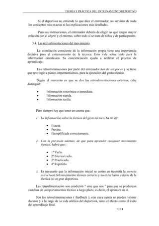 TEORÍA Y PRÁCTICA DEL ENTRENAMIENTO DEPORTIVO

Si el deportista no entiende lo que dice el entrenador; no servirán de nada
los conceptos más exactas ni las explicaciones más detalladas.
Para sus instrucciones, el entrenador debería de elegir las que tengan mayor
relación con el objeto y el entorno, sobre todo si se trata de niños y de participantes.
3.4. Las retroalimentaciones del movimiento.
La asimilación consciente de la información propia tiene una importancia
decisiva para el entrenamiento de la técnica. Esto vale sobre todo para la
información cinestésica. Su concienciación ayuda a acelerar el proceso de
aprendizaje.
Las retroinformaciones por parte del entrenador han de ser pocas y se tiene
que restringir a puntos importantísimos, para la ejecución del gesto técnico.
Según el momento en que se den las retroalimentaciones externas, cabe
distinguir:
•
•
•

Información sincrónica o inmediata.
Información rápida.
Información tardía.

Pero siempre hay que tener en cuenta que:
1. La información sobre la técnica del gesto técnico, ha de ser:
•
•
•

Exacta.
Precisa.
Ejemplificada correctamente.

2. Con la precisión además, de que para aprender cualquier movimiento
técnico, habrá que:
•
•
•
•

1º Verlo.
2º Interiorizarlo.
3º Practicarlo.
4º Repetirlo.

3. Es necesario que la información inicial se centre en trasmitir la esencia
estructural del movimiento técnico correcto y no en la forma externa de la
técnica de un gran deportista.
Las retroalimentación son condición “ sine qua non ” para que se produzcan
cambios de comportamientos técnico a largo plazo, es decir, el aprender en si.
Son las retroalimentaciones ( feedback ), con cuya ayuda se pueden valorar
durante y a lo largo de la vida atlética del deportista, tanto el efecto como el éxito
del aprendizaje final.
D3 ♥

 