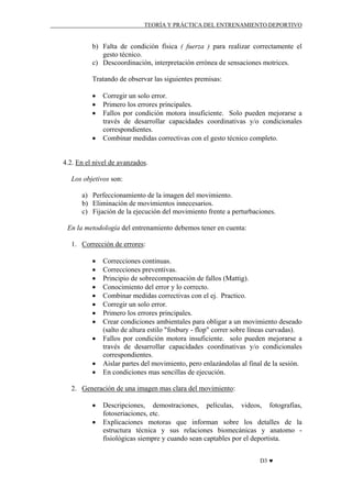 TEORÍA Y PRÁCTICA DEL ENTRENAMIENTO DEPORTIVO

b) Falta de condición física ( fuerza ) para realizar correctamente el
gesto técnico.
c) Descoordinación, interpretación errónea de sensaciones motrices.
Tratando de observar las siguientes premisas:
•
•
•
•

Corregir un solo error.
Primero los errores principales.
Fallos por condición motora insuficiente. Solo pueden mejorarse a
través de desarrollar capacidades coordinativas y/o condicionales
correspondientes.
Combinar medidas correctivas con el gesto técnico completo.

4.2. En el nivel de avanzados.
Los objetivos son:
a) Perfeccionamiento de la imagen del movimiento.
b) Eliminación de movimientos innecesarios.
c) Fijación de la ejecución del movimiento frente a perturbaciones.
En la metodología del entrenamiento debemos tener en cuenta:
1. Corrección de errores:
•
•
•
•
•
•
•
•
•
•
•

Correcciones continuas.
Correcciones preventivas.
Principio de sobrecompensación de fallos (Mattig).
Conocimiento del error y lo correcto.
Combinar medidas correctivas con el ej. Practico.
Corregir un solo error.
Primero los errores principales.
Crear condiciones ambientales para obligar a un movimiento deseado
(salto de altura estilo "fosbury - flop" correr sobre líneas curvadas).
Fallos por condición motora insuficiente. solo pueden mejorarse a
través de desarrollar capacidades coordinativas y/o condicionales
correspondientes.
Aislar partes del movimiento, pero enlazándolas al final de la sesión.
En condiciones mas sencillas de ejecución.

2. Generación de una imagen mas clara del movimiento:
•
•

Descripciones, demostraciones, películas, videos, fotografías,
fotoseriaciones, etc.
Explicaciones motoras que informan sobre los detalles de la
estructura técnica y sus relaciones biomecánicas y anatomo fisiológicas siempre y cuando sean captables por el deportista.
D3 ♥

 