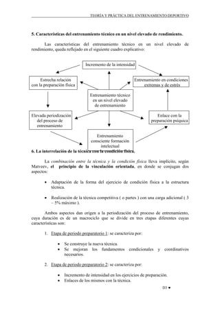 TEORÍA Y PRÁCTICA DEL ENTRENAMIENTO DEPORTIVO

5. Características del entrenamiento técnico en un nivel elevado de rendimiento.
Las características del entrenamiento técnico en un nivel elevado de
rendimiento, queda reflejado en el siguiente cuadro explicativo:

Incremento de la intensidad

Estrecha relación
con la preparación física

Entrenamiento en condiciones
extremas y de estrés
Entrenamiento técnico
en un nivel elevado
de entrenamiento

Elevada periodización
del proceso de
entrenamiento

Enlace con la
preparación psíquica

Entrenamiento
consciente formación
intelectual
6. La interrelación de la técnica con la condición física.
La combinación entre la técnica y la condición física lleva implícito, según
Matveev, el principio de la vinculación orientada, en donde se conjugan dos
aspectos:
•

Adaptación de la forma del ejercicio de condición física a la estructura
técnica.

•

Realización de la técnica competitiva ( o partes ) con una carga adicional ( 3
– 5% máximo ).

Ambos aspectos dan origen a la periodización del proceso de entrenamiento,
cuya duración es de un macrociclo que se divide en tres etapas diferentes cuyas
características son:
1. Etapa de periodo preparatorio 1: se caracteriza por:
•
•

Se construye la nueva técnica.
Se mejoran los fundamentos condicionales y coordinativos
necesarios.

2. Etapa de periodo preparatorio 2: se caracteriza por:
•
•

Incremento de intensidad en los ejercicios de preparación.
Enlaces de los mismos con la técnica.
D3 ♥

 
