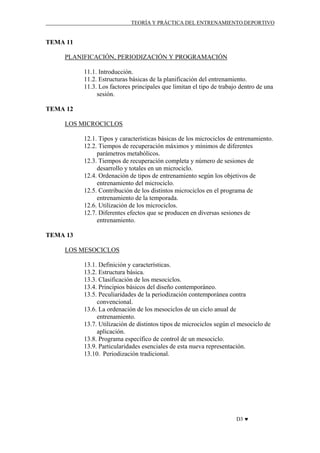 TEORÍA Y PRÁCTICA DEL ENTRENAMIENTO DEPORTIVO

TEMA 11
PLANIFICACIÓN, PERIODIZACIÓN Y PROGRAMACIÓN
11.1. Introducción.
11.2. Estructuras básicas de la planificación del entrenamiento.
11.3. Los factores principales que limitan el tipo de trabajo dentro de una
sesión.
TEMA 12
LOS MICROCICLOS
12.1. Tipos y características básicas de los microciclos de entrenamiento.
12.2. Tiempos de recuperación máximos y mínimos de diferentes
parámetros metabólicos.
12.3. Tiempos de recuperación completa y número de sesiones de
desarrollo y totales en un microciclo.
12.4. Ordenación de tipos de entrenamiento según los objetivos de
entrenamiento del microciclo.
12.5. Contribución de los distintos microciclos en el programa de
entrenamiento de la temporada.
12.6. Utilización de los microciclos.
12.7. Diferentes efectos que se producen en diversas sesiones de
entrenamiento.
TEMA 13
LOS MESOCICLOS
13.1. Definición y características.
13.2. Estructura básica.
13.3. Clasificación de los mesociclos.
13.4. Principios básicos del diseño contemporáneo.
13.5. Peculiaridades de la periodización contemporánea contra
convencional.
13.6. La ordenación de los mesociclos de un ciclo anual de
entrenamiento.
13.7. Utilización de distintos tipos de microciclos según el mesociclo de
aplicación.
13.8. Programa específico de control de un mesociclo.
13.9. Particularidades esenciales de esta nueva representación.
13.10. Periodización tradicional.

D3 ♥

 