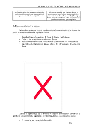 TEORÍA Y PRÁCTICA DEL ENTRENAMIENTO DEPORTIVO

realización de los ejercicios aprovechando las
particularidades naturales del lugar y aplicando
aparatos e instalaciones especiales.

Dificultar el recorrido para el slalom. Remar en
aguas muy movidas. Utilizar aparatos de distinto
peso con el viento. Superficies variadas ( hormigón,
hierba, parquet, tierra batida, tartán, etc.) Ejercicios
gimnástico en distintos aparatos y otros.

8. El estancamiento de la técnica.
Existe cierto momento que no continua el perfeccionamiento de la técnica, es
decir, se estanca, debido a las siguientes causas:
•
•
•
•

Asimilación de informaciones de forma deficiente y defectuosa.
Fallos en los movimientos previamente fijados.
Insuficinte desarrollo de las características condicionales y/o coordinativas.
Descuido del entrenamiento técnico a favor del entrenamiento de condición
física.

Durante el aprendizaje de la técnica de algunos movimientos deportivos s
producen las denominadas lagunas de aprendizaje, debido a las siguientes causas:
•

El cansancio por exceso de información.
D3 ♥

 
