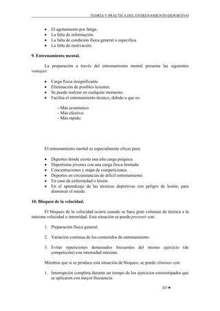 TEORÍA Y PRÁCTICA DEL ENTRENAMIENTO DEPORTIVO

•
•
•
•

El agotamiento por fatiga.
La falta de información.
La falta de condición física general o específica.
La falta de motivación.

9. Entrenamiento mental.
La preparación a través del entrenamiento mental presenta las siguientes
ventajas:
•
•
•
•

Carga física insignificante.
Eliminación de posibles lesiones.
Se puede realizar en cualquier momento.
Facilita el entrenamiento técnico, debido a que es:
- Más económico.
- Más efectivo.
- Más rápido.

El entrenamiento mental es especialmente eficaz para:
•
•
•
•
•
•

Deportes donde exista una alta carga psíquica.
Deportistas jóvenes con una carga física limitada.
Concentraciones y etapa de competiciones.
Deportes en circunstancias de dificil entrenamiento.
En caso de enfermedad o lesión.
En el aprendizaje de las técnicas deportivas con peligro de lesión, para
disminuir el miedo.

10. Bloqueo de la velocidad.
El bloqueo de la velocidad ocurre cuando se hace gran volumen de técnica a la
máxima velocidad o intensidad. Esta situación se puede prevenir con:
1. Preparación física general.
2. Variación continua de los contenidos de entrenamiento.
3. Evitar repeticiones demasiados frecuentes del mismo ejercicio (de
competición) con intensidad máxima.
Mientras que si se produce esta situación de bloqueo, se puede eliminar con:
1. Interrupción completa durante un tiempo de los ejercicios estereotipados que
se aplicaron con mayor frecuencia.
D3 ♥

 