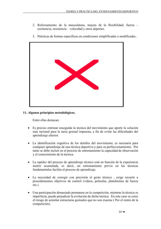 TEORÍA Y PRÁCTICA DEL ENTRENAMIENTO DEPORTIVO

2. Reforzamiento de la musculatura, mejora de la flexibilidad, fuerza –
resistencia, resistencia – velocidad y otros deportes.
3. Prácticas de formas específicas en condiciones simplificadas o modificadas..

11. Algunos principios metodológicos.
Entre ellas destacan:
• Es preciso entrenar enseguida la técnica del movimiento que aporte la solución
más racional para la tarea gestual impuesta, a fin de evitar las dificultades del
aprendizaje ulterior.
• La identificación cognitiva de los detalles del movimiento, es necesaria para
cualquier aprendizaje de una técnica deportiva y para su perfeccionamiento. Por
tanto se debe incluir en el proceso de entrenamiento la capacidad de observación
y el conocimiento de la técnica.
• La rapidez del proceso de aprendizaje técnico está en función de la experiencia
motriz acumulada, es decir, un entrenamiento previo en las técnicas
fundamentales facilita el proceso de aprendizaje.
• La necesidad de corregir con precisión el gesto técnico , exige recurrir a
procedimientos objetivos de control (videos, películas, plataformas de fuerza
etc.)
• Una participación demasiado prematura en la competición, mientras la técnica es
imperfecta, puede perjudicar la evolución de dicha técnica. En este caso se corre
el riesgo de asimilar estructuras gestuales que no son exactas ( Por el estrés de la
competición).
D3 ♥

 