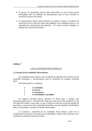 TEORÍA Y PRÁCTICA DEL ENTRENAMIENTO DEPORTIVO

• El proceso de aprendizaje técnico debe desarrollarse sin que existan pausas
prolongadas entre las unidades de entrenamiento, pues en caso contrario se
resentiría la eficacia del mismo.
• El entrenamiento técnico debe realizarse en estado de reposo. El número de
repeticiones de los ejercicios debe estar adaptado a las cualidades físicas y a la
capacidad de concentración del deportista. Un sistema nervioso fatigado no
permite una concentración óptima.

TEMA 7
LAS CUALIDADES FÍSICAS BÁSICAS
1. Concepto de las cualidades físicas básicas.
Las cualidades físicas básicas, son el conjunto de aptitudes de la persona, que la
posibilitan fisiológica y mecánicamente, para la realización de cualquier actividad
física.
De forma general se consideran:
•
•
•
•

La velocidad.
La fuerza.
La resistencia.
La flexibilidad o movilidad.

En ninguna actividad físicas, aparecen de forma pura y aislada, sino
interrelacionadas entre sí, en función del rango que cada una de ellas comporte en una
actividad física dada; ya que cada vez que se realiza un ejercicio se precisa siempre de
una fuerza, se ejecuta con una velocidad determinada, con una amplitud ( flexibilidad )
dada y en un tiempo ( resistencia ) también determinado.
La evolución y desarrollo de las cualidades físicas básicas, junto con la
condición psicosensorial y las condiciones de habilidad y destreza de la persona; van a
conformar la condición física de la misma.
D3 ♥

 