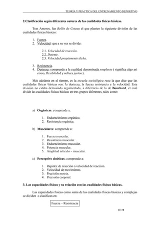 TEORÍA Y PRÁCTICA DEL ENTRENAMIENTO DEPORTIVO

2.Clasificación según diferentes autores de las cualidades físicas básicas.
Tras Amoros, fue Bellin de Coteau el que planteo la siguiente división de las
cualidades físicas básicas:
1. Fuerza.
2. Velocidad: que a su vez se divide:
2.1. Velocidad de reacción.
2.2. Detente.
2.3. Velocidad propiamente dicha.
3. Resistencia.
4. Destreza: comprende a la cualidad denominada souplesse ( significa algo así
como, flexibilidad y soltura juntos ).
Más adelante en el tiempo, es la escuela sociológica rusa la que dice que las
cualidades físicas básicas son: la destreza, la fuerza resistencia y la velocidad. Esta
división no estaba demasiado argumentada, a diferencia de la de Bouchard, el cual
divide las cualidades físicas básicas en tres grupos diferentes, tales como:

a) Orgánicas: comprende a:
1. Endurecimiento orgánico.
2. Resistencia orgánica.
b) Musculares: comprende a:
1.
2.
3.
4.
5.

Fuerza muscular.
Resistencia muscular.
Endurecimiento muscular.
Potencia muscular.
Amplitud articulo – muscular.

c) Perceptivo cinéticas: comprende a:
1.
2.
3.
4.

Rapidez de reacción o velocidad de reacción.
Velocidad de movimiento.
Precisión motriz.
Precisión corporal.

3. Las capacidades físicas y su relación con las cualidades físicas básicas.
Las capacidades físicas como suma de las cualidades físicas básicas y complejas
se dividen o clasifican en:
Fuerza – Resistencia
D3 ♥

 