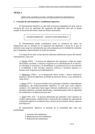 TEORÍA Y PRÁCTICA DEL ENTRENAMIENTO DEPORTIVO

TEMA 1
ASPECTOS GENERALES DEL ENTRENAMIENTO DEPORTIVO
1. Concepto de entrenamiento y rendimiento deportivo.
El entrenamiento deportivo es ante todo un proceso pedagógico de guía, para la
elevación del nivel de capacidad del organismo del deportista; para que se pueda
cumplir la elevación del mismo, hasta los límites alcanzables.

ENTRENAMIENTO = ADAPTACIÓN BIOLÓGICA

El Entrenamiento puede considerarse como la sumatoria de todas las
adaptaciones que se efectúan en el organismo del deportista a través de lo que se
entiende como carga de entrenamiento que está compuesta por la totalidad de estímulos
que el organismo soporta durante la acción de entrenar.
A lo largo de los años se han descrito diferentes definiciones acerca del término
entrenamiento, como son:
⇒ Ozolin (1983): " el proceso de adaptación del organismo a todas las cargas
funcionales crecientes, a mayores exigencias en la manifestación de la fuerza y
la velocidad, la resistencia y la flexibilidad, la coordinación de los movimientos
y la habilidad, a más elevados esfuerzos volitivos y tensiones síquicas y a
muchas otras exigencias actividad deportiva".
⇒ Matwejew (1965): " es la preparación física, técnico - táctica, intelectual,
psíquica y moral del deportista, auxiliado de ejercicios físicos, o sea, mediante la
carga física".
⇒ Harre (1973): " el proceso basado en los principios científicos, especialmente
pedagógicos, del perfeccionamiento deportivo, el cual tiene como objetivo
conducir a los deportistas hasta lograr máximos rendimientos en un deporte o
disciplina deportiva, actuando planificada y sistemáticamente sobre la capacidad
de rendimiento y la disposición para éste ".
⇒ Zintl (1991, p.9): " el proceso planificado que pretende o bien significa un
cambio (optimización, estabilización o reducción) del complejo de capacidad de
rendimiento deportivo (condición física, técnica de movimiento, táctica, aspectos
psicológicos)".
El entrenamiento deportivo se presenta en la actualidad bajo estas tres
posibilidades:
1. Aumento del rendimiento.
2. Mantenimiento del rendimiento.
3. Reducción del rendimiento.
D3 ♥

 