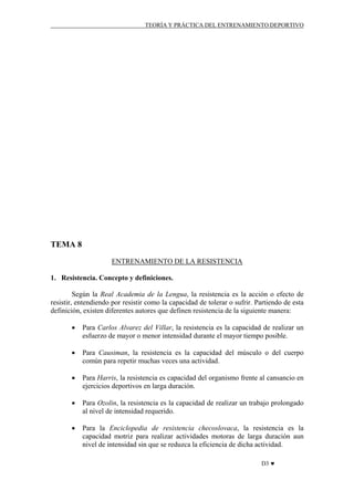 TEORÍA Y PRÁCTICA DEL ENTRENAMIENTO DEPORTIVO

TEMA 8
ENTRENAMIENTO DE LA RESISTENCIA
1. Resistencia. Concepto y definiciones.
Según la Real Academia de la Lengua, la resistencia es la acción o efecto de
resistir, entendiendo por resistir como la capacidad de tolerar o sufrir. Partiendo de esta
definición, existen diferentes autores que definen resistencia de la siguiente manera:
•

Para Carlos Alvarez del Villar, la resistencia es la capacidad de realizar un
esfuerzo de mayor o menor intensidad durante el mayor tiempo posible.

•

Para Causiman, la resistencia es la capacidad del músculo o del cuerpo
común para repetir muchas veces una actividad.

•

Para Harris, la resistencia es capacidad del organismo frente al cansancio en
ejercicios deportivos en larga duración.

•

Para Ozolin, la resistencia es la capacidad de realizar un trabajo prolongado
al nivel de intensidad requerido.

•

Para la Enciclopedia de resistencia checoslovaca, la resistencia es la
capacidad motriz para realizar actividades motoras de larga duración aun
nivel de intensidad sin que se reduzca la eficiencia de dicha actividad.
D3 ♥

 