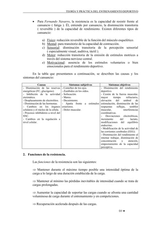 TEORÍA Y PRÁCTICA DEL ENTRENAMIENTO DEPORTIVO

•

Para Fernando Navarro, la resistencia es la capacidad de resistir frente al
cansancio ( fatiga ). Él, entiendo por cansancio, la disminución transitoria
( reversible ) de la capacidad de rendimiento. Existen diferentes tipos de
cansancio:
a) Físico: reducción reversible de la función del músculo esquelético.
b) Mental: para transitorio de la capacidad de contracción.
c) Sensorial: disminución transitoria de la percepción sensorial
( especialmente visual, auditiva, táctil ).
d) Motor: reducción transitoria de la emisión de estímulos motrices a
través del sistema nervioso central.
e) Motivacional: ausencia de los estímulos voluntarios o bien
emocionales para el rendimiento deportivo.

En la tabla que presentamos a continuación, se describen las causas y los
síntomas del cansancio:
Causas
- Disminución de las reservas
energéticas (FC, glucógeno).
- Inhibición de la actividad
enzimática.
- Desplazamiento de electrolitos.
- Disminución de las hormonas.
- Cambios en los órganos
celulares y el núcleo de la célula.
- Procesos inhibidores a nivel del
SNC.
- Cambios en la regulación a
nivel celular.

Síntomas subjetivos
- Centelleo de los ojos.
- Zumbidos en los oídos.
- Sofocación.
- Mareo.
- Decaimiento.
- Apatía frente a estímulos
exteriores.
- Dolor muscular.

Síntomas objetivos
- Disminución del rendimiento
deportivo.
- Cesión de la fuerza muscular,
mayor
tiempo
refractario,
elevación
del
umbral
de
estimulación, disminución de las
respuestas
reflejas,
temblor
muscular,
interferencias
coordinativas.
- Desviaciones electrolíticas,
incremento
del
lactato,
modificaciones del equilibrio
endocrino.
- Modificación de la actividad de
las corrientes cerebrales (EEG).
- Disminución del rendimiento al
intentar trabajar, disminución de
concentración
y
atención,
empeoramiento de la capacidad
perceptiva.

2. Funciones de la resistencia.
Las funciones de la resistencia son las siguientes:
⇒ Mantener durante el máximo tiempo posible una intensidad óptima de la
carga a lo largo de una duración establecida de la carga.
⇒ Mantener al mínimo las pérdidas inevitables de intensidad cuando se trata de
cargas prolongadas.
⇒ Aumentar la capacidad de soportar las cargas cuando se afronta una cantidad
voluminosa de carga durante el entrenamiento y en competiciones.
⇒ Recuperación acelerada después de las cargas.
D3 ♥

 