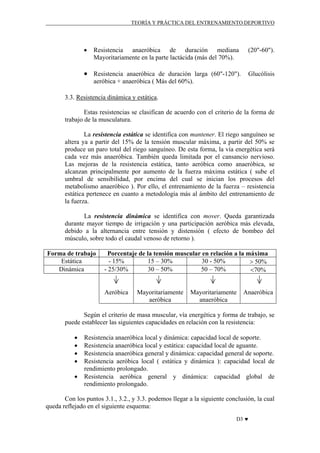 TEORÍA Y PRÁCTICA DEL ENTRENAMIENTO DEPORTIVO

•

Resistencia anaeróbica de duración mediana
Mayoritariamente en la parte lactácida (más del 70%).

(20"-60").

• Resistencia anaeróbica de duración larga (60"-120"). Glucólisis
aeróbica + anaeróbica ( Más del 60%).
3.3. Resistencia dinámica y estática.
Estas resistencias se clasifican de acuerdo con el criterio de la forma de
trabajo de la musculatura.
La resistencia estática se identifica con mantener. El riego sanguíneo se
altera ya a partir del 15% de la tensión muscular máxima, a partir del 50% se
produce un paro total del riego sanguíneo. De esta forma, la vía energética será
cada vez más anaeróbica. También queda limitada por el cansancio nervioso.
Las mejoras de la resistencia estática, tanto aeróbica como anaeróbica, se
alcanzan principalmente por aumento de la fuerza máxima estática ( sube el
umbral de sensibilidad, por encima del cual se inician los procesos del
metabolismo anaeróbico ). Por ello, el entrenamiento de la fuerza – resistencia
estática pertenece en cuanto a metodología más al ámbito del entrenamiento de
la fuerza.
La resistencia dinámica se identifica con mover. Queda garantizada
durante mayor tiempo de irrigación y una participación aeróbica más elevada,
debido a la alternancia entre tensión y distensión ( efecto de bombeo del
músculo, sobre todo el caudal venoso de retorno ).
Forma de trabajo
Estática
Dinámica

Porcentaje de la tensión muscular en relación a la máxima
- 15%
15 – 30%
30 - 50%
> 50%
- 25/30%
30 – 50%
50 – 70%
<70%

Aeróbica

Mayoritariamente
aeróbica

Mayoritariamente
anaeróbica

Anaeróbica

Según el criterio de masa muscular, vía energética y forma de trabajo, se
puede establecer las siguientes capacidades en relación con la resistencia:
•
•
•
•
•

Resistencia anaeróbica local y dinámica: capacidad local de soporte.
Resistencia anaeróbica local y estática: capacidad local de aguante.
Resistencia anaeróbica general y dinámica: capacidad general de soporte.
Resistencia aeróbica local ( estática y dinámica ): capacidad local de
rendimiento prolongado.
Resistencia aeróbica general y dinámica: capacidad global de
rendimiento prolongado.

Con los puntos 3.1., 3.2., y 3.3. podemos llegar a la siguiente conclusión, la cual
queda reflejado en el siguiente esquema:
D3 ♥

 