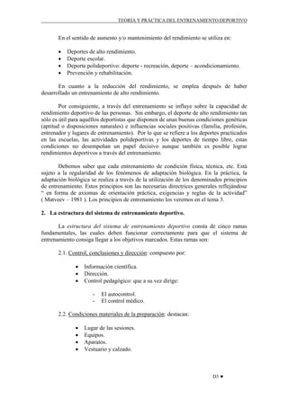 TEORÍA Y PRÁCTICA DEL ENTRENAMIENTO DEPORTIVO

En el sentido de aumento y/o mantenimiento del rendimiento se utiliza en:
•
•
•
•

Deportes de alto rendimiento.
Deporte escolar.
Deporte polideportivo: deporte - recreación, deporte – acondicionamiento.
Prevención y rehabilitación.

En cuanto a la reducción del rendimiento, se emplea después de haber
desarrollado un entrenamiento de alto rendimiento.
Por consiguiente, a través del entrenamiento se influye sobre la capacidad de
rendimiento deportivo de las personas. Sin embargo, el deporte de alto rendimiento tan
sólo es útil para aquéllos deportistas que disponen de unas buenas condiciones genéticas
(aptitud o disposiciones naturales) e influencias sociales positivas (familia, profesión,
entrenador y lugares de entrenamiento). Por lo que se refiere a los deportes practicados
en las escuelas, las actividades polideportivas y los deportes de tiempo libre, estas
condiciones no desempeñan un papel decisivo aunque también es posible lograr
rendimientos deportivos a través del entrenamiento.
Debemos saber que cada entrenamiento de condición física, técnica, etc. Está
sujeto a la regularidad de los fenómenos de adaptación biológica. En la práctica, la
adaptación biológica se realiza a través de la utilización de los denominados principios
de entrenamiento. Estos principios son las necesarias directrices generales reflejándose
“ en forma de axiomas de orientación práctica, exigencias y reglas de la actividad”
( Matveev – 1981 ). Los principios de entrenamiento los veremos en el tema 3.
2. La estructura del sistema de entrenamiento deportivo.
La estructura del sistema de entrenamiento deportivo consta de cinco ramas
fundamentales, las cuales deben funcionar correctamente para que el sistema de
entrenamiento consiga llegar a los objetivos marcados. Estas ramas son:
2.1. Control, conclusiones y dirección: compuesto por:
•
•
•

Información científica.
Dirección.
Control pedagógico: que a su vez dirige:
-

El autocontrol.
El control médico.

2.2. Condiciones materiales de la preparación: destacan:
•
•
•
•

Lugar de las sesiones.
Equipos.
Aparatos.
Vestuario y calzado.

D3 ♥

 