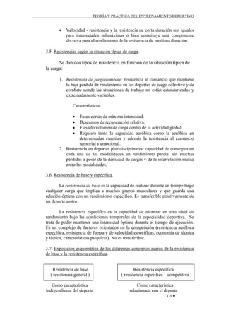 TEORÍA Y PRÁCTICA DEL ENTRENAMIENTO DEPORTIVO

•

Velocidad - resistencia y la resistencia de corta duración son iguales
para intensidades submáximas o bien constituye una componente
decisiva para el rendimiento de la resistencia de mediana duración.

3.5. Resistencias según la situación típica de carga.

Se dan dos tipos de resistencia en función de la situación típica de
la carga:
1. Resistencia de juego/combate: resistencia al cansancio que mantiene
la baja pérdida de rendimiento en los deportes de juego colectivo y de
combate donde las situaciones de trabajo no están estandarizadas y
extremadamente variables.
Características:
•
•
•
•

Fases cortas de máxima intensidad.
Descansos de recuperación relativa.
Elevado volumen de carga dentro de la actividad global.
Requiere tanto la capacidad aeróbica como la aeróbica en
determinadas cuantías y además la resistencia al cansancio
sensorial y emocional.
2. Resistencia en deportes pluridisciplinares: capacidad de conseguir en
cada una de las modalidades un rendimiento parcial sin muchas
pérdidas a pesar de la densidad de cargas v de la interrelación mutua
entre las modalidades.
3.6. Resistencia de base y específica.
La resistencia de base es la capacidad de realizar durante un tiempo largo
cualquier carga que implica a muchos grupos musculares y que guarda una
relación óptima con un rendimiento específico. Es transferible positivamente de
un deporte a otro.
La resistencia específica es la capacidad de alcanzar un alto nivel de
rendimiento bajo las condiciones temporales de la especialidad deportiva. Se
trata de poder mantener una intensidad óptima durante el tiempo de ejecución.
Es un complejo de factores orientados en la competición (resistencia aeróbica
específica, resistencia de fuerza y de velocidad específicas, economía de técnica
y táctica, características psíquicas). No es transferible.
3.7. Exposición esquemática de los diferentes conceptos acerca de la resistencia
de base y la resistencia específica.

Resistencia de base
( resistencia general )
Como característica
independiente del deporte

Resistencia específica
( resistencia específico – competitiva )
Como característica
relacionada con el deporte
D3 ♥

 