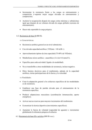 TEORÍA Y PRÁCTICA DEL ENTRENAMIENTO DEPORTIVO

•

Incrementar la resistencia frente a las cargas en entrenamiento y
competición (=soportar mejor cargas elevadas en entrenamiento y
competición).

•

Acelerar la recuperación después de cargas cortas máximas y submáximas
igual que después de un volumen elevado de cargas globales (sesiones de
entrenamiento).

•

Hacer más soportable la carga psíquica.

6.2. Resistencia de base II (RB II).
⇒ Características.
•

Resistencia aeróbica general en un nivel submáximo.

•

Con elevada capacidad aeróbica ( V02máx > 60 ml/K~).

•

Aprovechamiento óptimo de ésta capacidad (75-80% de V02máx).

•

Metabolismo mixto aeróbico - anaeróbico ( LA de 4-6 mmol/1).

•

Específica para cada actividad ( ligada a la modalidad).

•

No es transferible a otras modalidades de resistencia, incluso negativo.

•

Otros factores decisivos para el rendimiento, además de la capacidad
aeróbica, ciertas participaciones de la fuerza y la velocidad.

⇒ Finalidades.
•

Crear la adaptación general a los esfuerzos específicos de las modalidades
es de resistencia.

•

Establecer una base de partida elevada para el entrenamiento de la
resistencia específica.

•

Producir adaptaciones musculares (coordinación intramuscular, aporte
energético).

•

Activar nuevas reservas para mayores incrementos del rendimiento.

•

Economizar la técnica deportiva (movimientos específicos).

•

Aumentar la fuerza de voluntad (capacidad de aguante) e incrementar
globalmente la tolerancia psíquica al esfuerzo.

6.3. Resistencia de base III o acíclica (RB III o ac.).
D3 ♥

 