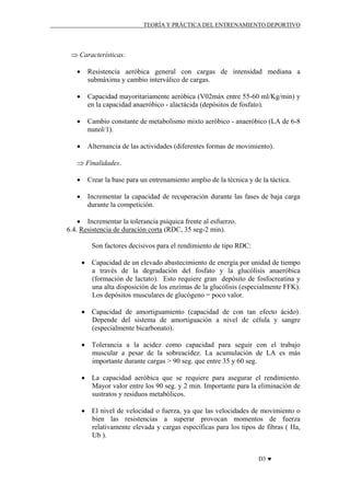 TEORÍA Y PRÁCTICA DEL ENTRENAMIENTO DEPORTIVO

⇒ Características.
•

Resistencia aeróbica general con cargas de intensidad mediana a
submáxima y cambio interválico de cargas.

•

Capacidad mayoritariamente aeróbica (V02máx entre 55-60 ml/Kg/min) y
en la capacidad anaeróbico - alactácida (depósitos de fosfato).

•

Cambio constante de metabolismo mixto aeróbico - anaeróbico (LA de 6-8
nunol/1).

•

Alternancia de las actividades (diferentes formas de movimiento).

⇒ Finalidades.
•

Crear la base para un entrenamiento amplio de la técnica y de la táctica.

•

Incrementar la capacidad de recuperación durante las fases de baja carga
durante la competición.

• Incrementar la tolerancia psíquica frente al esfuerzo.
6.4. Resistencia de duración corta (RDC, 35 seg-2 min).
Son factores decisivos para el rendimiento de tipo RDC:
• Capacidad de un elevado abastecimiento de energía por unidad de tiempo
a través de la degradación del fosfato y la glucólisis anaeróbica
(formación de lactato). Esto requiere gran depósito de fosfocreatina y
una alta disposición de los enzimas de la glucólisis (especialmente FFK).
Los depósitos musculares de glucógeno = poco valor.
• Capacidad de amortiguamiento (capacidad de con tan efecto ácido).
Depende del sistema de amortiguación a nivel de célula y sangre
(especialmente bicarbonato).
• Tolerancia a la acidez como capacidad para seguir con el trabajo
muscular a pesar de la sobreacidez. La acumulación de LA es más
importante durante cargas > 90 seg. que entre 35 y 60 seg.
• La capacidad aeróbica que se requiere para asegurar el rendimiento.
Mayor valor entre los 90 seg. y 2 min. Importante para la eliminación de
sustratos y residuos metabólicos.
• El nivel de velocidad o fuerza, ya que las velocidades de movimiento o
bien las resistencias a superar provocan momentos de fuerza
relativamente elevada y cargas específicas para los tipos de fibras ( Ha,
Ub ).
D3 ♥

 