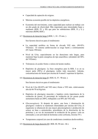 TEORÍA Y PRÁCTICA DEL ENTRENAMIENTO DEPORTIVO

• Capacidad de captación de oxígeno.
• Máxima economía posible de los depósitos energéticos.
• Economía del movimiento, como capacidad para realizar un trabajo con
un alto grado de efectividad. Más importante para intensidades bajas y
medianas (RDL IV y III) que para las submáximas (RDL II y I) y
máximas (RDM, RDC).
6.7. Resistencia de duración larga I (RDL 1, 10 - 35 min. ).
Son factores decisivos para el rendimiento:
• La capacidad aeróbica en forma de elevado V02 máx. (90-95%
V02max). El sistema cardiovascular se exige fuerte y continuamente
(FC hasta 190/min).
• Nivel de UAn, especialmente en las duraciones más largas, para
mantener baja la parte energética de tipo anaeróbico. (alrededor del 80%
del V02máx).
• Tolerancia a la acidez frente a valores de lactato medios.
• Depósitos de glucógeno. La base energética para la RDL I es en su
mayor parte (90%) el glucógeno, (sobre todo muscular). Además,
concentraciones de lactato por encima de 8 mmol/1 suprimen la lipolísis.
6.8. Resistencia de duración larga II ( RDL II, 35 - 90 min. ).
Son factores decisivos para el rendimiento:
• Nivel de UAn (80-85% del V02 máx.) frente a V02 máx. relativamente
alto de 66-70 mi Kg/min.
• Depósitos de glucógeno muscular y hepático cierta importancia de la
oxidación de grasas. El porcentaje de oxidación de las grasas puede
aumentarse hasta un 200%, trabajando a un 80% del V02 máx.
• Gluconeogénesis. Si después de aprox. una hora, ( disminución de
glucógeno ) todavía se mantienen intensidades por encima del UAn, el
organismo se abastecerá de una mayor gluconeogénesis ( producción de
azúcar en base a aminoácidos, procedentes de la disociación de las
proteínas ), en vez de incrementar la oxidación de las grasas ( solo en
entrenados y con actividad de hormonas como cortisona, tiroxina T4 ).
•

Temperatura corporal (en caso de condiciones cismáticas desfavorables).

6.9. Resistencia de larga duración III ( RDL III, 90 min - 6h ).
D3 ♥

 