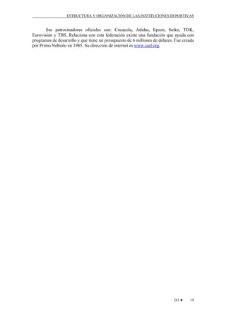 ESTRUCTURA Y ORGANIZACIÓN DE LAS INSTITUCIONES DEPORTIVAS

Sus patrocinadores oficiales son: Cocacola, Adidas, Epson, Seiko, TDK,
Eurovisión y TBS. Relaciona con esta federación existe una fundación que ayuda con
programas de desarrollo y que tiene un presupuesto de 6 millones de dólares. Fue creada
por Primo Nebiolo en 1985. Su dirección de internet es www.iaaf.org.

D3 ♥

14

 