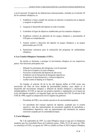 ESTRUCTURA Y ORGANIZACIÓN DE LAS INSTITUCIONES DEPORTIVAS

a nivel nacional. El papel de las federaciones internacionales, incluido en el artículo 30
de los estatutos olímpicos, es:
1. Establecer y hacer cumplir las normas en relación a la práctica de su deporte
y asegurar su aplicación.
2. Asegurar el desarrollo del deporte en todo el mundo.
3. Contribuir al logro de objetivos establecidos por los estatutos olímpicos.
4. Establecer criterios de admisión de los juegos olímpicos y presentarlas al
COI para su comprobación.
5. Asumir control y dirección del deporte en juegos olímpicos y en juegos
patrocinados por el COI.
6. Suministrar asistencia para la realización del programa de solidaridades
olímpicas.
4. Los Comités Olímpicos Nacionales ( CON ).
Su misión es fomentar y proteger el movimiento olímpico en sus respectivos
países. Sus funciones principales son:
-

Difundir los principios del olimpismo a nivel nacional.
Velar por el respeto a la carta olímpica.
Favorecer el desarrollo del deporte de alto nivel.
Colaborar con la formación de dirigentes deportivos.
No ponerse la discriminación y violencia deportiva.
Luchar contra el doping en el deporte.

En España, el artículo 46 de la ley del deporte define al COE como una
asociación sin fines de lucro dotada de personalidad jurídica, cuyo objeto es el
desarrollo del movimiento olímpico y difusión de ideales olímpicos y declarado de
utilidad pública. El COE se rige por sus propios estatutos y reglamentos en el marco de
la ley del deporte español y en segundo lugar, por las normas del COI. El artículo 8 del
COE de 1988, regula la composición de los órganos de gobierno:
-

Presidente de FDI y sus comités ejecutivos de nacionalidad española.

-

Un presidente del consejo superior de deporte, aceptado por el comité
ejecutivo, más dos representantes de asociación española de periodistas e
informadores deportivos, más un representante del ministerio de asuntos
exteriores acepado por la comunidad europea.

5. Carta Olímpica.
De 3 de septiembre de 1997. La carta Olímpica actual se rige por el olimpismo
moderno que fue concebido Pierre de Coubertin (junio, 1984). El 23 de junio de 1984,
se constituyó el COI y en agosto de 1994 se celebró en París el XII Congreso Olímpico
D3 ♥

7

 