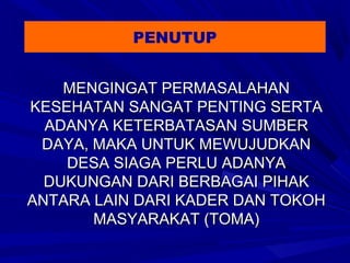 PENUTUP
MENGINGAT PERMASALAHAN
KESEHATAN SANGAT PENTING SERTA
ADANYA KETERBATASAN SUMBER
DAYA, MAKA UNTUK MEWUJUDKAN
DESA SIAGA PERLU ADANYA
DUKUNGAN DARI BERBAGAI PIHAK
ANTARA LAIN DARI KADER DAN TOKOH
MASYARAKAT (TOMA)

 