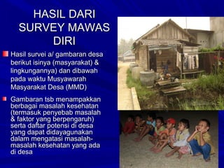 HASIL DARI
SURVEY MAWAS
DIRI
Hasil survei a/ gambaran desa
berikut isinya (masyarakat) &
lingkungannya) dan dibawah
pada waktu Musyawarah
Masyarakat Desa (MMD)
Gambaran tsb menampakkan
berbagai masalah kesehatan
(termasuk penyebab masalah
& faktor yang berpengaruh)
serta daftar potensi di desa
yang dapat didayagunakan
dalam mengatasi masalahmasalah kesehatan yang ada
di desa

 